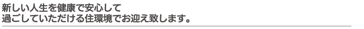 新しい人生を健康で安心して過ごしていただける住環境でお迎え致します。