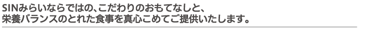 SINみらいならではの、こだわりのおもてなしと、栄養バランスのとれた食事を真心こめてご提供いたします。