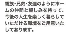 親族・兄弟・友達のようにホームの仲間と親しみを持って、今後の人生を楽しく暮らしていただける環境をご用意いたしております。