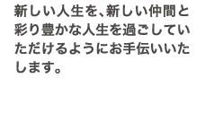 新しい人生を、新しい仲間と彩り豊かな人生を過ごしていただけるようにお手伝いいたします。