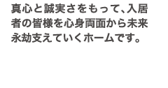 真心と誠実さをもって、入居者の皆様を心身両面から未来永劫支えていくホームです。